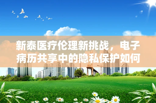 新泰医疗伦理新挑战，电子病历共享中的隐私保护如何平衡？