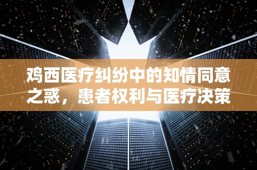 鸡西医疗纠纷中的知情同意之惑，患者权利与医疗决策的平衡