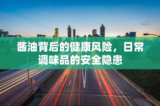 酱油背后的健康风险，日常调味品的安全隐患