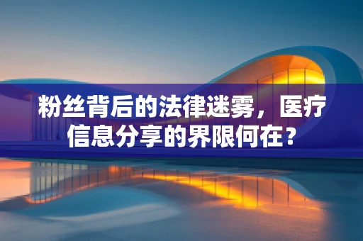 粉丝背后的法律迷雾，医疗信息分享的界限何在？