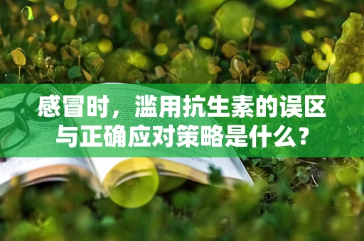 感冒时，滥用抗生素的误区与正确应对策略是什么？