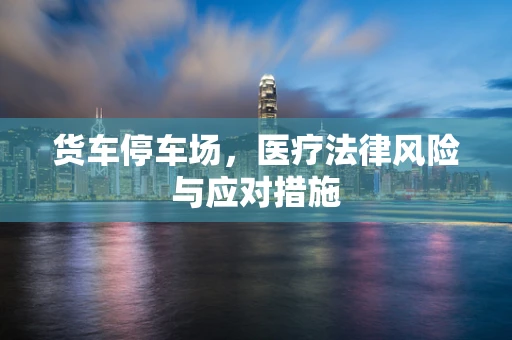 货车停车场，医疗法律风险与应对措施
