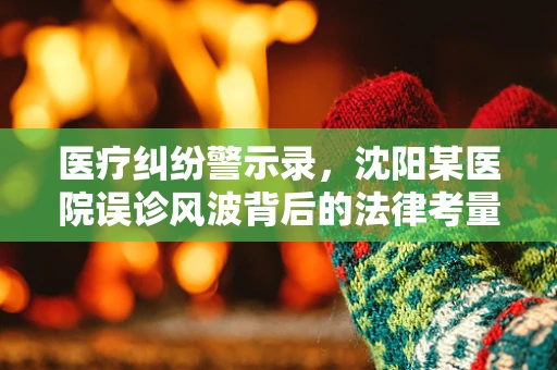 医疗纠纷警示录，沈阳某医院误诊风波背后的法律考量
