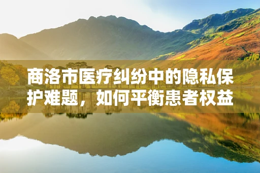 商洛市医疗纠纷中的隐私保护难题，如何平衡患者权益与信息公开？