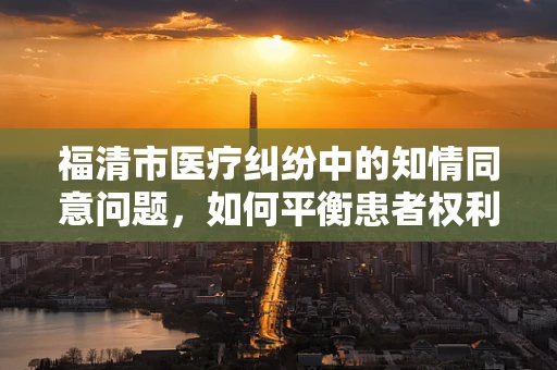 福清市医疗纠纷中的知情同意问题，如何平衡患者权利与医疗实践？