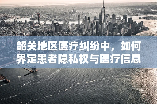韶关地区医疗纠纷中，如何界定患者隐私权与医疗信息公开的平衡？