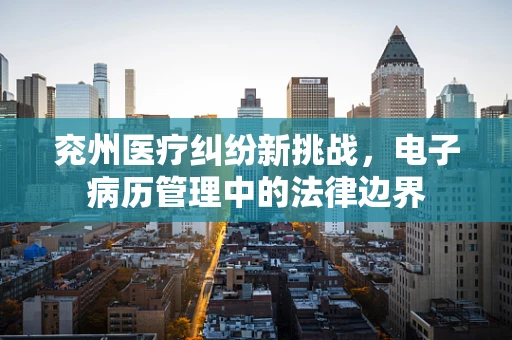 兖州医疗纠纷新挑战，电子病历管理中的法律边界
