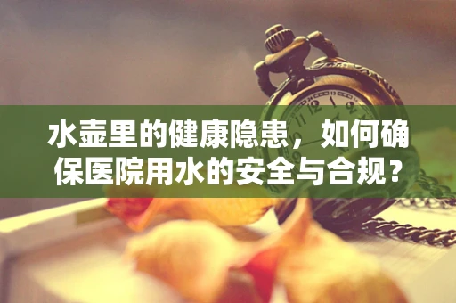 水壶里的健康隐患，如何确保医院用水的安全与合规？
