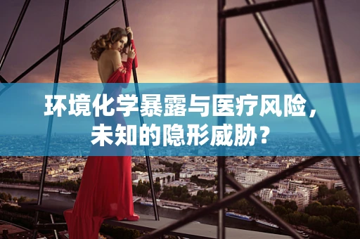 环境化学暴露与医疗风险，未知的隐形威胁？