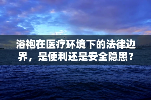 浴袍在医疗环境下的法律边界，是便利还是安全隐患？