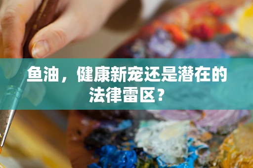 鱼油，健康新宠还是潜在的法律雷区？