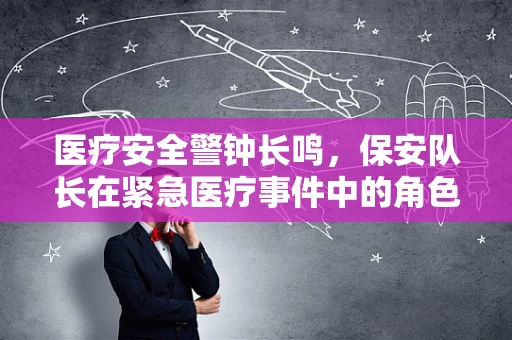 医疗安全警钟长鸣，保安队长在紧急医疗事件中的角色与责任