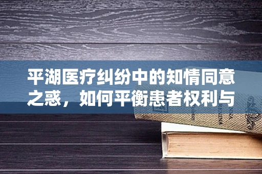 平湖医疗纠纷中的知情同意之惑，如何平衡患者权利与医疗决策？