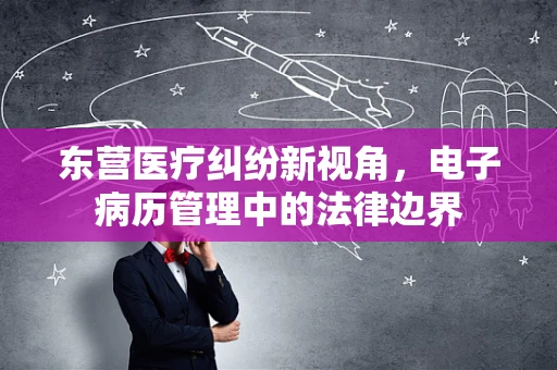 东营医疗纠纷新视角，电子病历管理中的法律边界