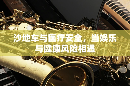 沙地车与医疗安全，当娱乐与健康风险相遇