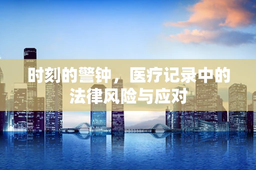 时刻的警钟，医疗记录中的法律风险与应对