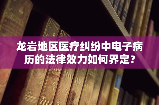 龙岩地区医疗纠纷中电子病历的法律效力如何界定？