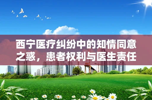 西宁医疗纠纷中的知情同意之惑，患者权利与医生责任的微妙平衡