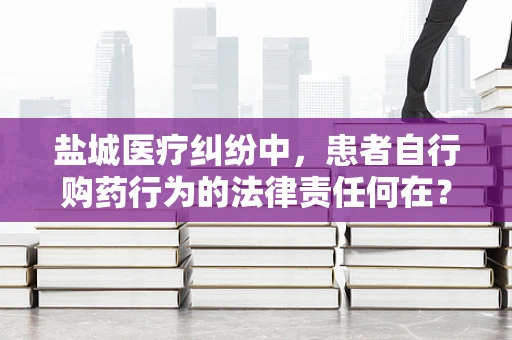 盐城医疗纠纷中，患者自行购药行为的法律责任何在？