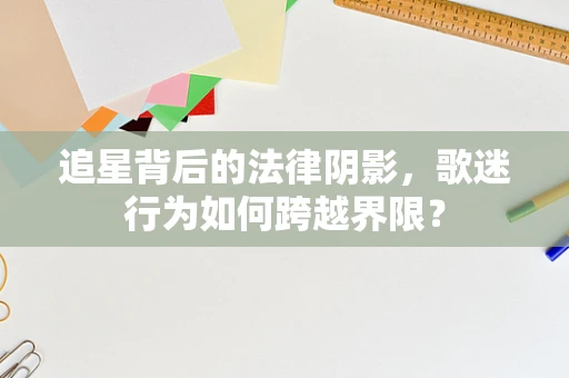 追星背后的法律阴影，歌迷行为如何跨越界限？