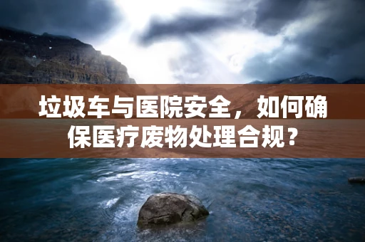 垃圾车与医院安全，如何确保医疗废物处理合规？