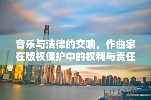 音乐与法律的交响，作曲家在版权保护中的权利与责任