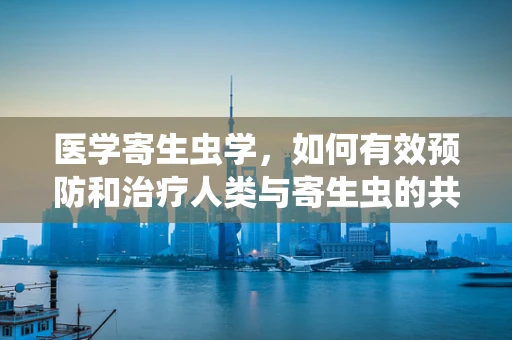 医学寄生虫学，如何有效预防和治疗人类与寄生虫的共生之战？