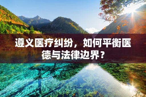 遵义医疗纠纷，如何平衡医德与法律边界？