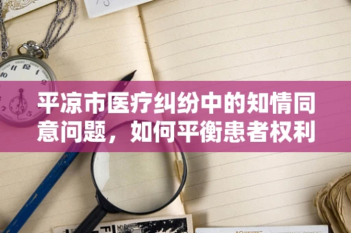 平凉市医疗纠纷中的知情同意问题，如何平衡患者权利与医疗实践？