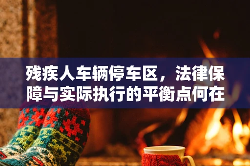 残疾人车辆停车区，法律保障与实际执行的平衡点何在？