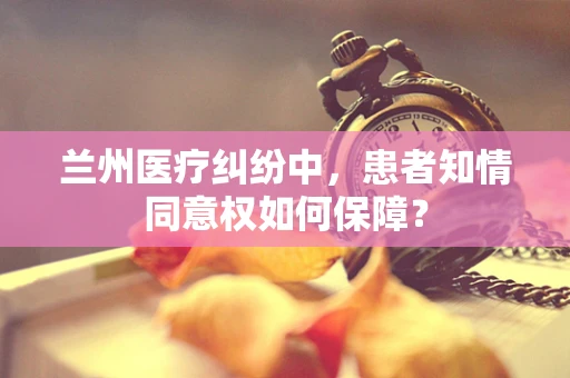 兰州医疗纠纷中，患者知情同意权如何保障？