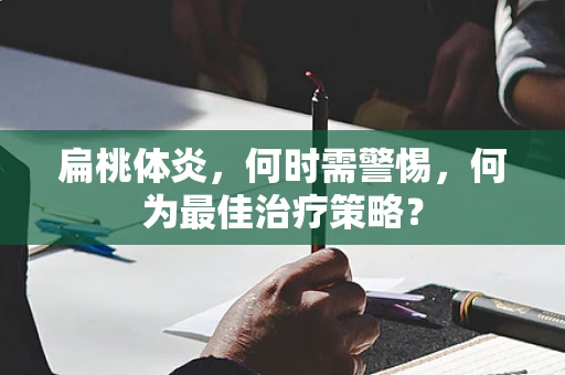扁桃体炎，何时需警惕，何为最佳治疗策略？