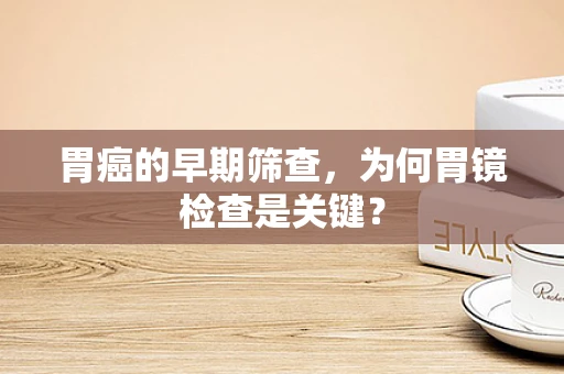 胃癌的早期筛查，为何胃镜检查是关键？