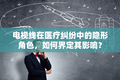 电视线在医疗纠纷中的隐形角色，如何界定其影响？