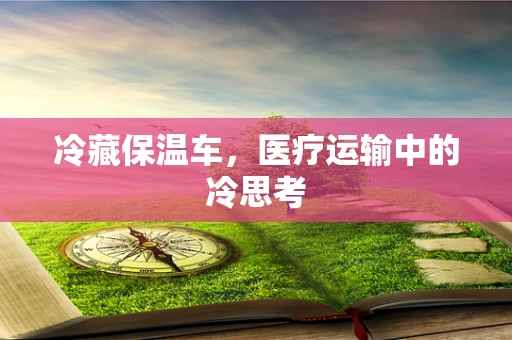 冷藏保温车，医疗运输中的冷思考