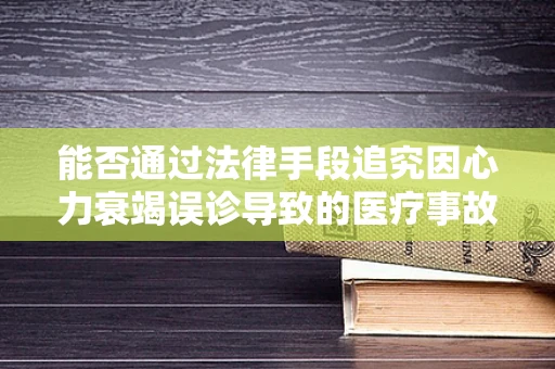 能否通过法律手段追究因心力衰竭误诊导致的医疗事故责任？