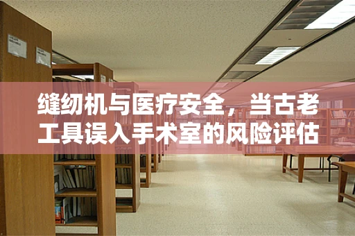 缝纫机与医疗安全，当古老工具误入手术室的风险评估