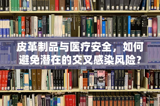 皮革制品与医疗安全，如何避免潜在的交叉感染风险？