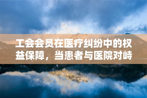 工会会员在医疗纠纷中的权益保障，当患者与医院对峙时，他们该如何站位？