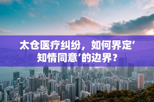 太仓医疗纠纷，如何界定‘知情同意’的边界？