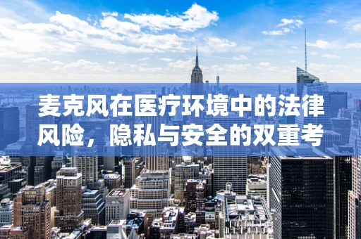 麦克风在医疗环境中的法律风险，隐私与安全的双重考量