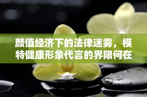 颜值经济下的法律迷雾，模特健康形象代言的界限何在？