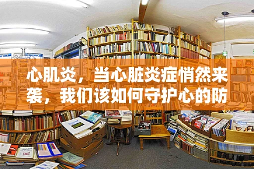 心肌炎，当心脏炎症悄然来袭，我们该如何守护心的防线？