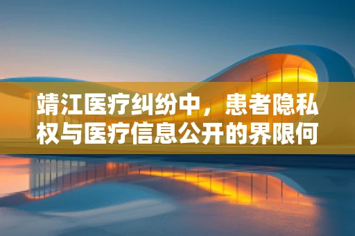 靖江医疗纠纷中，患者隐私权与医疗信息公开的界限何在？