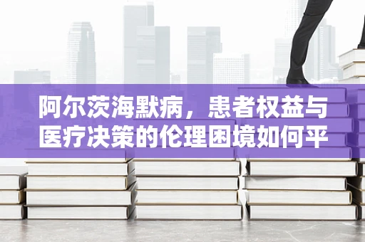 阿尔茨海默病，患者权益与医疗决策的伦理困境如何平衡？