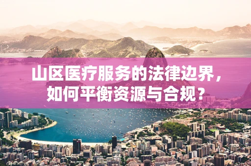 山区医疗服务的法律边界，如何平衡资源与合规？