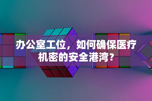 办公室工位，如何确保医疗机密的安全港湾？