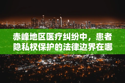 赤峰地区医疗纠纷中，患者隐私权保护的法律边界在哪里？