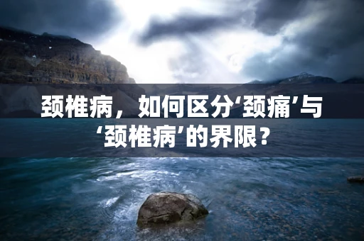 颈椎病，如何区分‘颈痛’与‘颈椎病’的界限？