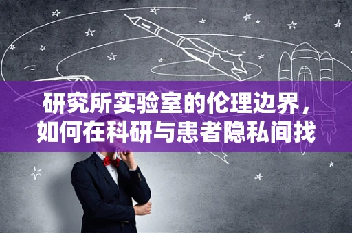 研究所实验室的伦理边界，如何在科研与患者隐私间找到平衡？